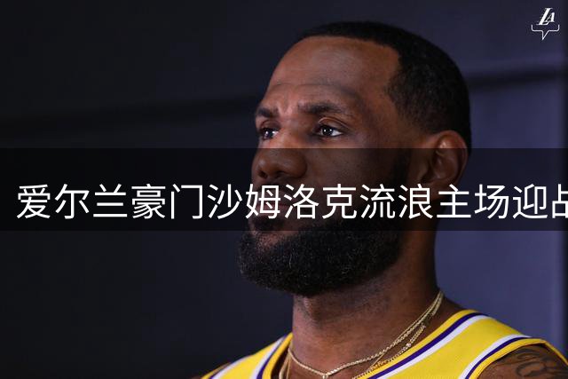 爱尔兰豪门沙姆洛克流浪主场迎战阿尔巴尼亚劲旅